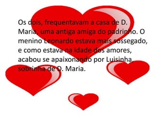 Os dois, frequentavam a casa de D.
Maria, uma antiga amiga do padrinho. O
menino Leonardo estava mais sossegado,
e como estava na idade dos amores,
acabou se apaixonando por Luisinha,
sobrinha de D. Maria.
 