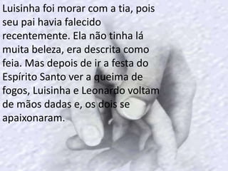 Luisinha foi morar com a tia, pois
seu pai havia falecido
recentemente. Ela não tinha lá
muita beleza, era descrita como
feia. Mas depois de ir a festa do
Espírito Santo ver a queima de
fogos, Luisinha e Leonardo voltam
de mãos dadas e, os dois se
apaixonaram.
 