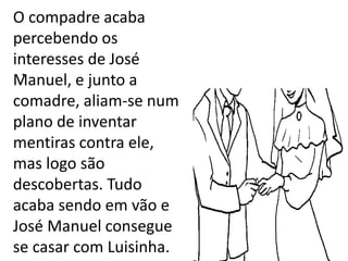 .
O compadre acaba
percebendo os
interesses de José
Manuel, e junto a
comadre, aliam-se num
plano de inventar
mentiras contra ele,
mas logo são
descobertas. Tudo
acaba sendo em vão e
José Manuel consegue
se casar com Luisinha.
 