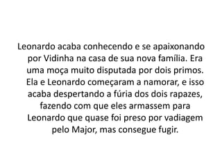 Leonardo acaba conhecendo e se apaixonando
por Vidinha na casa de sua nova família. Era
uma moça muito disputada por dois primos.
Ela e Leonardo começaram a namorar, e isso
acaba despertando a fúria dos dois rapazes,
fazendo com que eles armassem para
Leonardo que quase foi preso por vadiagem
pelo Major, mas consegue fugir.
 