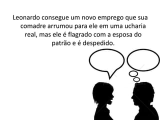 Leonardo consegue um novo emprego que sua
comadre arrumou para ele em uma ucharia
real, mas ele é flagrado com a esposa do
patrão e é despedido.
 