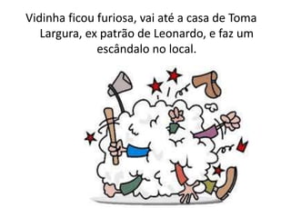Vidinha ficou furiosa, vai até a casa de Toma
Largura, ex patrão de Leonardo, e faz um
escândalo no local.
 