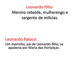 Leonardo filho:
Menino rebelde, mulherengo e
sargento de milícias.
Leonardo Pataca:
Um meirinho, pai de Leonardo-filho, se
apaixona por Maria das Hortaliças.
 