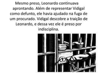 Mesmo preso, Leonardo continuava
aprontando. Além de representar Vidigal
como defunto, ele havia ajudado na fuga de
um procurado. Vidigal descobre a traição de
Leonardo, e dessa vez ele é preso por
indisciplina.
 