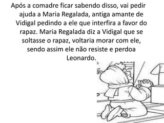 Após a comadre ficar sabendo disso, vai pedir
ajuda a Maria Regalada, antiga amante de
Vidigal pedindo a ele que interfira a favor do
rapaz. Maria Regalada diz a Vidigal que se
soltasse o rapaz, voltaria morar com ele,
sendo assim ele não resiste e perdoa
Leonardo.
 