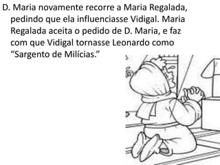 D. Maria novamente recorre a Maria Regalada,
pedindo que ela influenciasse Vidigal. Maria
Regalada aceita o pedido de D. Maria, e faz
com que Vidigal tornasse Leonardo como
“Sargento de Milícias.”
 