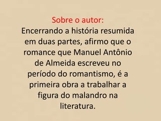 Sobre o autor:
Encerrando a história resumida
em duas partes, afirmo que o
romance que Manuel Antônio
de Almeida escreveu no
período do romantismo, é a
primeira obra a trabalhar a
figura do malandro na
literatura.
 