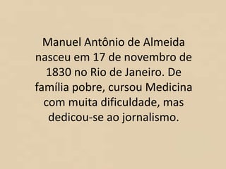 Manuel Antônio de Almeida
nasceu em 17 de novembro de
1830 no Rio de Janeiro. De
família pobre, cursou Medicina
com muita dificuldade, mas
dedicou-se ao jornalismo.
 