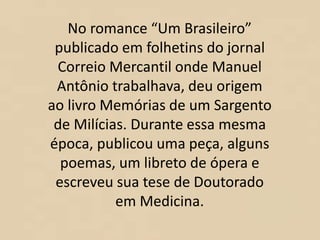 No romance “Um Brasileiro”
publicado em folhetins do jornal
Correio Mercantil onde Manuel
Antônio trabalhava, deu origem
ao livro Memórias de um Sargento
de Milícias. Durante essa mesma
época, publicou uma peça, alguns
poemas, um libreto de ópera e
escreveu sua tese de Doutorado
em Medicina.
 