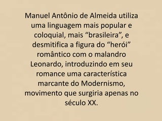 Manuel Antônio de Almeida utiliza
uma linguagem mais popular e
coloquial, mais “brasileira”, e
desmitifica a figura do “herói”
romântico com o malandro
Leonardo, introduzindo em seu
romance uma característica
marcante do Modernismo,
movimento que surgiria apenas no
século XX.
 