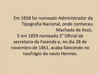 Em 1858 foi nomeado Administrador da
Tipografia Nacional, onde conheceu
Machado de Assis.
E em 1859 nomeado 2° Oficial da
secretaria da Fazenda e, no dia 28 de
novembro de 1861, acaba falecendo no
naufrágio do navio Hermes.
 