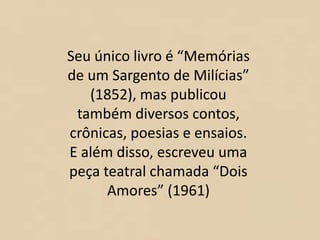 Seu único livro é “Memórias
de um Sargento de Milícias”
(1852), mas publicou
também diversos contos,
crônicas, poesias e ensaios.
E além disso, escreveu uma
peça teatral chamada “Dois
Amores” (1961)
 