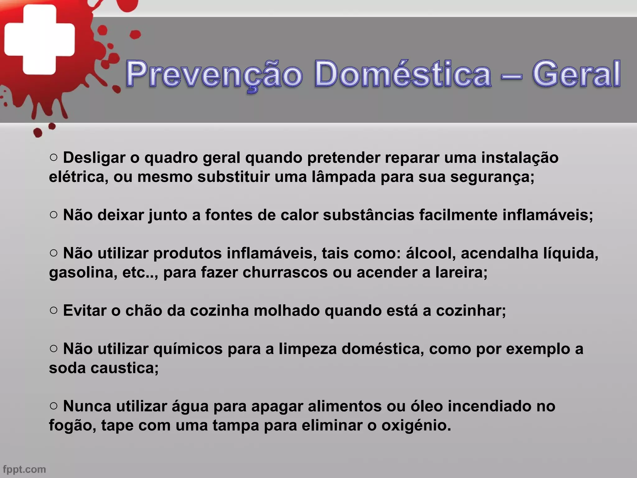 o Desligar o quadro geral quando pretender reparar uma instalação
elétrica, ou mesmo substituir uma lâmpada para sua segurança;

o Não deixar junto a fontes de calor substâncias facilmente inflamáveis;

o Não utilizar produtos inflamáveis, tais como: álcool, acendalha líquida,
gasolina, etc.., para fazer churrascos ou acender a lareira;

o Evitar o chão da cozinha molhado quando está a cozinhar;

o Não utilizar químicos para a limpeza doméstica, como por exemplo a
soda caustica;

o Nunca utilizar água para apagar alimentos ou óleo incendiado no
fogão, tape com uma tampa para eliminar o oxigénio.
 