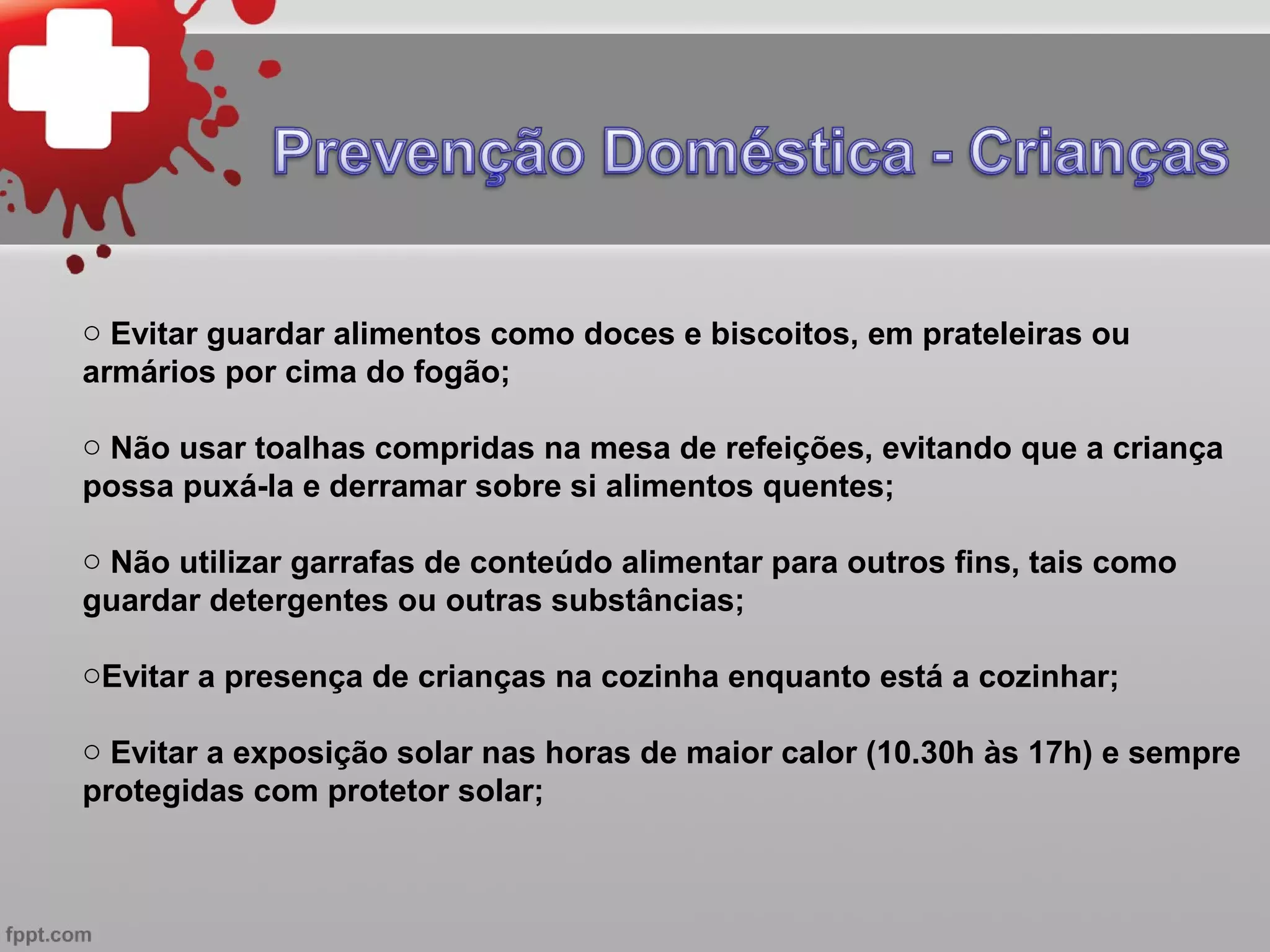 o Evitar guardar alimentos como doces e biscoitos, em prateleiras ou
armários por cima do fogão;

o Não usar toalhas compridas na mesa de refeições, evitando que a criança
possa puxá-la e derramar sobre si alimentos quentes;

o Não utilizar garrafas de conteúdo alimentar para outros fins, tais como
guardar detergentes ou outras substâncias;

oEvitar a presença de crianças na cozinha enquanto está a cozinhar;

o Evitar a exposição solar nas horas de maior calor (10.30h às 17h) e sempre
protegidas com protetor solar;
 
