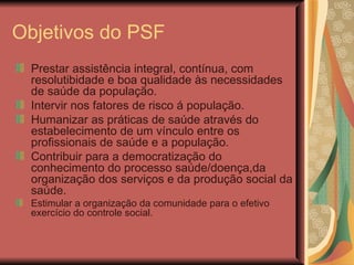 Objetivos do PSF Prestar assistência integral, contínua, com resolutibidade e boa qualidade às necessidades de saúde da população. Intervir nos fatores de risco á população. Humanizar as práticas de saúde através do estabelecimento de um vínculo entre os profissionais de saúde e a população. Contribuir para a democratização do conhecimento do processo saúde/doença,da organização dos serviços e da produção social da saúde. Estimular a organização da comunidade para o efetivo exercício do controle social. 