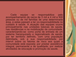    Cada equipe se responsabiliza pelo acompanhamento de cerca de 3 mil a 4 mil e 500 pessoas ou de mil famílias de uma determinada área, e estas passam a ter co-responsabilidade no cuidado à saúde. A atuação das equipes ocorre principalmente nas unidades básicas de saúde, nas residências e na mobilização da comunidade, caracterizando-se: como porta de entrada de um sistema hierarquizado e regionalizado de saúde; por ter território definido, com uma população delimitada, sob a sua responsabilidade; por intervir sobre os fatores de risco aos quais a comunidade está exposta; por prestar assistência integral, permanente e de qualidade; por realizar atividades de educação e promoção da saúde.  
