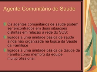 Agente Comunitário de Saúde Os agentes comunitários de saúde podem ser encontrados em duas situações distintas em relação à rede do SUS:  ligados a uma unidade básica de saúde ainda não organizada na lógica da Saúde da Família;e  ligados a uma unidade básica de Saúde da Família como membro da equipe multiprofissional.  