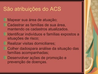 São atribuições do ACS Mapear sua área de atuação; Cadastrar as famílias de sua área, mantendo os cadastros atualizados. Identificar indivíduos e famílias expostos a situações de risco; Realizar visitas domiciliares; Colher dadospara análise da situação das famílias acompanhadas; Desenvolver ações de promoção e prevenção de doenças. 