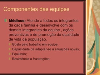 Componentes das equipes Médicos:  Atende a todos os integrantes da cada família e desenvolve com os demais integrantes da equipe , ações preventivas e de promoção da qualidade de vida da população. Gosto pelo trabalho em equipe; Capacidade de adaptar-se a situações novas; Equilíbrio; Resistência a frustrações; 