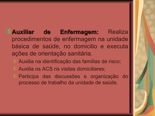 Auxiliar de Enfermagem:  Realiza procedimentos de enfermagem na unidade básica de saúde, no domicilio e executa ações de orientação sanitária. Auxilia na identificação das famílias de risco; Auxilia os ACS ns visitas domiciliares; Participa das discussões e organização do processo de trabalho da unidade de saúde. 