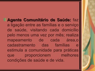 Agente Comunitário de Saúde:  faz a ligação entre as famílias e o serviço de saúde, visitando cada domicílio pelo menos uma vez por mês; realiza mapeamento de cada área,o cadastramento das famílias e estimula a comunidade para práticas que proporcionem melhores condições de saúde e de vida. 
