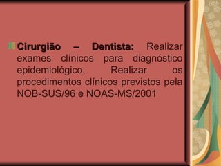 Cirurgião – Dentista:  Realizar exames clínicos para diagnóstico epidemiológico, Realizar os procedimentos clínicos previstos pela NOB-SUS/96 e NOAS-MS/2001 