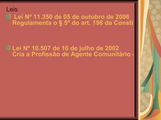 Leis    Lei Nº 11.350 de 05 de outubro de 2006 Regulamenta o § 5º do art. 198 da Constituição, dispõe sobre o aproveitamento de pessoal amparado pelo parágrafo único do art. 2o da Emenda Constitucional no 51, de 14 de fevereiro de 2006, e dá outras providências.    Lei Nº 10.507 de 10 de julho de 2002 Cria a Profissão de Agente Comunitário de Saúde e dá outras providências. 