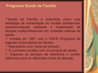 Programa Saúde da Família Saúde da Família é entendida como uma estratégia de reorientação do modelo assistencial, operacionalizada mediante a implantação de equipes multiprofissionais em unidades básicas de saúde.  Iniciada em 1991 com o PACS ( Programa de Agentes Comunitários de Saúde)  . Representa uma “porta de entrada”. É o primeiro contato com os serviços de saúde. Organiza os serviços de referência e contra-referencia para os diferentes níveis de atenção. 