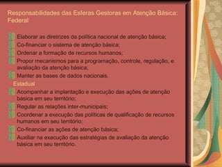 Responsabilidades das Esferas Gestoras em Atenção Básica: Federal Elaborar as diretrizes da política nacional de atenção básica; Co-financiar o sistema de atenção básica; Ordenar a formação de recursos humanos; Propor mecanismos para a programação, controle, regulação, e avaliação da atenção básica; Manter as bases de dados nacionais.  Estadual Acompanhar a implantação e execução das ações de atenção básica em seu território; Regular as relações inter-municipais; Coordenar a execução das políticas de qualificação de recursos humanos em seu território; Co-financiar as ações de atenção básica; Auxiliar na execução das estratégias de avaliação da atenção básica em seu território. 