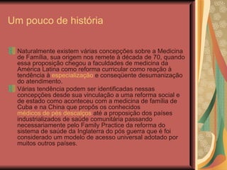 Um pouco de história Naturalmente existem várias concepções sobre a Medicina de Família, sua origem nos remete à década de 70, quando essa proposição chegou a faculdades de medicina da América Latina como reforma curricular como reação à tendência à  especialização  e conseqüente desumanização do atendimento. Várias tendência podem ser identificadas nessas concepções desde sua vinculação a uma reforma social e de estado como aconteceu com a medicina de família de Cuba e na China que propôs os conhecidos  médicos de pés descalços  até a proposição dos países industrializados de saúde comunitária passando necessariamente pelo Family Practice da reforma do sistema de saúde da Inglaterra do pós guerra que é foi considerado um modelo de acesso universal adotado por muitos outros países. 