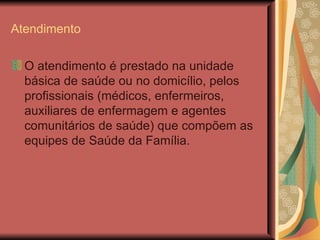 Atendimento O atendimento é prestado na unidade básica de saúde ou no domicílio, pelos profissionais (médicos, enfermeiros, auxiliares de enfermagem e agentes comunitários de saúde) que compõem as equipes de Saúde da Família. 