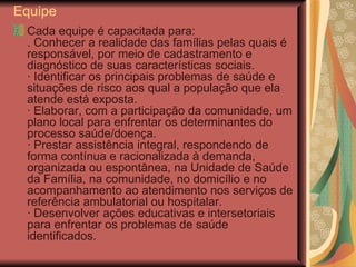 Equipe Cada equipe é capacitada para: . Conhecer a realidade das famílias pelas quais é responsável, por meio de cadastramento e diagnóstico de suas características sociais. · Identificar os principais problemas de saúde e situações de risco aos qual a população que ela atende está exposta. · Elaborar, com a participação da comunidade, um plano local para enfrentar os determinantes do processo saúde/doença. · Prestar assistência integral, respondendo de forma contínua e racionalizada à demanda, organizada ou espontânea, na Unidade de Saúde da Família, na comunidade, no domicílio e no acompanhamento ao atendimento nos serviços de referência ambulatorial ou hospitalar. · Desenvolver ações educativas e intersetoriais para enfrentar os problemas de saúde identificados. 