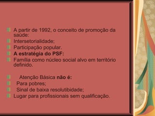 A partir de 1992, o conceito de promoção da saúde: Intersetorialidade; Participação popular. A estratégia do PSF: Família como núcleo social alvo em território definido. Atenção Básica  não é: Para pobres; Sinal de baixa resolutibidade; Lugar para profissionais sem qualificação. 
