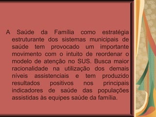 A Saúde da Família como estratégia estruturante dos sistemas municipais de saúde tem provocado um importante movimento com o intuito de reordenar o modelo de atenção no SUS. Busca maior racionalidade na utilização dos demais níveis assistenciais e tem produzido resultados positivos nos principais indicadores de saúde das populações assistidas às equipes saúde da família. 