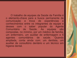 O trabalho de equipes da Saúde da Família é o elemento-chave para a busca permanente de comunicação e troca de experiências e conhecimentos entre os integrantes da equipe e desses com o saber popular do Agente Comunitário de Saúde. As equipes são compostas, no mínimo, por um médico de família, um enfermeiro, um auxiliar de enfermagem e 6 agentes comunitários de saúde. Quando ampliada, conta ainda com: um dentista, um auxiliar de consultório dentário e um técnico em higiene dental.  