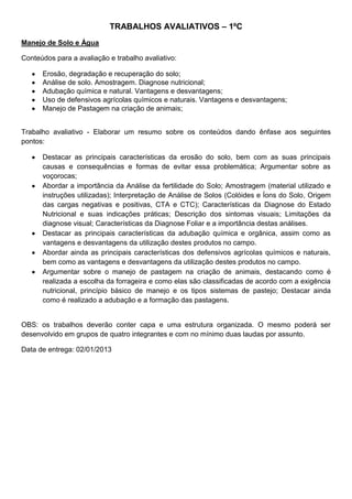 TRABALHOS AVALIATIVOS – 1ºC
Manejo de Solo e Água

Conteúdos para a avaliação e trabalho avaliativo:

      Erosão, degradação e recuperação do solo;
      Análise de solo. Amostragem. Diagnose nutricional;
      Adubação química e natural. Vantagens e desvantagens;
      Uso de defensivos agrícolas químicos e naturais. Vantagens e desvantagens;
      Manejo de Pastagem na criação de animais;


Trabalho avaliativo - Elaborar um resumo sobre os conteúdos dando ênfase aos seguintes
pontos:

      Destacar as principais características da erosão do solo, bem com as suas principais
      causas e consequências e formas de evitar essa problemática; Argumentar sobre as
      voçorocas;
      Abordar a importância da Análise da fertilidade do Solo; Amostragem (material utilizado e
      instruções utilizadas); Interpretação de Análise de Solos (Colóides e Íons do Solo, Origem
      das cargas negativas e positivas, CTA e CTC); Características da Diagnose do Estado
      Nutricional e suas indicações práticas; Descrição dos sintomas visuais; Limitações da
      diagnose visual; Características da Diagnose Foliar e a importância destas análises.
      Destacar as principais características da adubação química e orgânica, assim como as
      vantagens e desvantagens da utilização destes produtos no campo.
      Abordar ainda as principais características dos defensivos agrícolas químicos e naturais,
      bem como as vantagens e desvantagens da utilização destes produtos no campo.
      Argumentar sobre o manejo de pastagem na criação de animais, destacando como é
      realizada a escolha da forrageira e como elas são classificadas de acordo com a exigência
      nutricional, princípio básico de manejo e os tipos sistemas de pastejo; Destacar ainda
      como é realizado a adubação e a formação das pastagens.


OBS: os trabalhos deverão conter capa e uma estrutura organizada. O mesmo poderá ser
desenvolvido em grupos de quatro integrantes e com no mínimo duas laudas por assunto.

Data de entrega: 02/01/2013
 