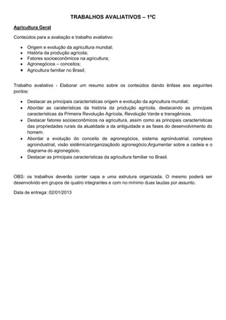 TRABALHOS AVALIATIVOS – 1ºC
Agricultura Geral

Conteúdos para a avaliação e trabalho avaliativo:

      Origem e evolução da agricultura mundial;
      História da produção agrícola;
      Fatores socioeconômicos na agricultura;
      Agronegócios – conceitos;
      Agricultura familiar no Brasil;


Trabalho avaliativo - Elaborar um resumo sobre os conteúdos dando ênfase aos seguintes
pontos:

      Destacar as principais características origem e evolução da agricultura mundial;
      Abordar as caraterísticas da história da produção agrícola, destacando as principais
      características da Primeira Revolução Agrícola, Revolução Verde e transgênicos.
      Destacar fatores socioeconômicos na agricultura, assim como as principais características
      das propriedades rurais da atualidade a da antiguidade e as fases do desenvolvimento do
      homem.
      Abordar a evolução do conceito de agronegócios, sistema agroindustrial, complexo
      agroindustrial, visão sistêmica/organizaçãodo agronegócio;Argumentar sobre a cadeia e o
      diagrama do agronegócio.
      Destacar as principais características da agricultura familiar no Brasil.



OBS: os trabalhos deverão conter capa e uma estrutura organizada. O mesmo poderá ser
desenvolvido em grupos de quatro integrantes e com no mínimo duas laudas por assunto.

Data de entrega: 02/01/2013
 