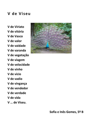 V de Viseu
V de Viriato
V de vitória
V de Vasco
V de valor
V de vaidade
V de varanda
V de vegetação
V de viagem
V de velocidade
V de vinho
V de vício
V de vadio
V de vingança
V de vendedor
V de verdade
V de vida
V … de Viseu.
Sofia e Inês Gomes, 5º B
 