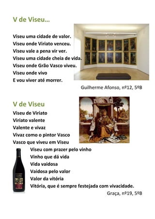 V de Viseu…
Viseu uma cidade de valor.
Viseu onde Viriato venceu.
Viseu vale a pena vir ver.
Viseu uma cidade cheia de vida.
Viseu onde Grão Vasco viveu.
Viseu onde vivo
E vou viver até morrer.
Guilherme Afonso, nº12, 5ºB
V de Viseu
Viseu de Viriato
Viriato valente
Valente e vivaz
Vivaz como o pintor Vasco
Vasco que viveu em Viseu
Viseu com prazer pelo vinho
Vinho que dá vida
Vida vaidosa
Vaidosa pelo valor
Valor da vitória
Vitória, que é sempre festejada com vivacidade.
Graça, nº19, 5ºB
 