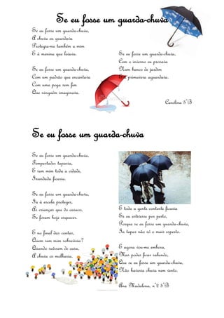 Se eu fosse um guarda-chuva
Se eu fosse um guarda-chuva,
A chuva eu guardava
Protegia-me também a mim
E à menina que levava.
Se eu fosse um guarda-chuva,
Com um padrão que encantava
Com uma pega sem fim
Que ninguém imaginava.
Se eu fosse um guarda-chuva,
Com o inverno eu prosava
Num banco de jardim
E a primavera aguardava.
Carolina 5ºB
Se eu fosse um guarda-chuva
Se eu fosse um guarda-chuva,
Tempestades taparia,
E sem mim toda a cidade,
Inundada ficaria.
Se eu fosse um guarda-chuva,
Ia à escola proteger,
As crianças que do casaco,
Se foram hoje esquecer.
E no final das contas,
Quem sem mim sobreviria?
Quando saíssem de casa,
A chuva os molharia.
E toda a gente contente ficaria
Se eu estivesse por perto,
Porque se eu fosse um guarda-chuva,
Ia tapar não só o mais esperto.
E agora vou-me embora,
Mas podes ficar sabendo,
Que se eu fosse um guarda-chuva,
Não haveria chuva nem vento.
Ana Madalena, nº2 5ºB
 