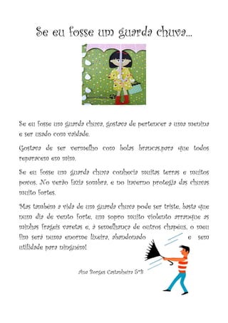 Se eu fosse um guarda chuva...
Se eu fosse um guarda chuva, gostava de pertencer a uma menina
e ser usado com vaidade.
Gostava de ser vermelho com bolas brancas,para que todos
reparacem em mim.
Se eu fosse um guarda chuva conhecia muitas terras e muitos
povos. No verão fazia sombra, e no inverno protegia das chuvas
muito fortes.
Mas também a vida de um guarda chuva pode ser triste, basta que
num dia de vento forte, um sopro muito violento arranque as
minhas frageis varetas e, à semelhança de outros chapéus, o meu
fim será numa enorme lixeira, abandonado e sem
utilidade para ninguém!
Ana Borges Castanheira 5ºB
 
