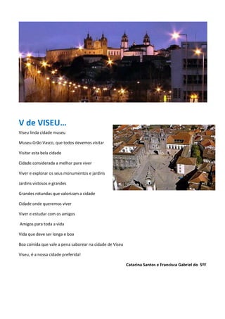 V de VISEU…
Viseu linda cidade museu
Museu Grão Vasco, que todos devemos visitar
Visitar esta bela cidade
Cidade considerada a melhor para viver
Viver e explorar os seus monumentos e jardins
Jardins vistosos e grandes
Grandes rotundas que valorizam a cidade
Cidade onde queremos viver
Viver e estudar com os amigos
Amigos para toda a vida
Vida que deve ser longa e boa
Boa comida que vale a pena saborear na cidade de Viseu
Viseu, é a nossa cidade preferida!
Catarina Santos e Francisca Gabriel do 5ºF
 