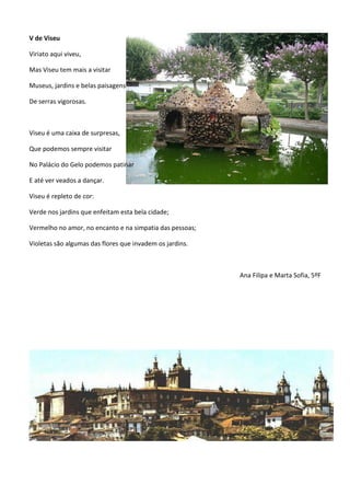 V de Viseu
Viriato aqui viveu,
Mas Viseu tem mais a visitar
Museus, jardins e belas paisagens
De serras vigorosas.
Viseu é uma caixa de surpresas,
Que podemos sempre visitar
No Palácio do Gelo podemos patinar
E até ver veados a dançar.
Viseu é repleto de cor:
Verde nos jardins que enfeitam esta bela cidade;
Vermelho no amor, no encanto e na simpatia das pessoas;
Violetas são algumas das flores que invadem os jardins.
Ana Filipa e Marta Sofia, 5ºF
 