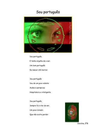 Sou português
Sou português,
E tenho orgulho de o ser,
Um bom português
Do nascer até morrer.
Sou português
Sou de um povo valente
Audaz e perspicaz
Hospitaleiro e inteligente.
Sou português,
Sempre fui e hei de ser,
Um povo lutador,
Que não aceita perder.
Carolina, 5ºB
 
