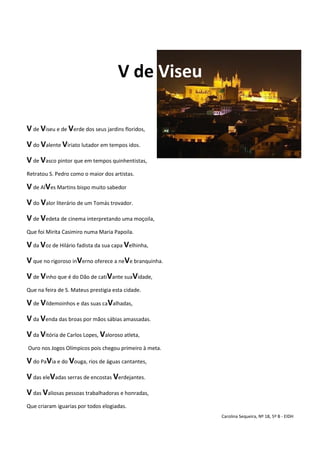 V de Viseu
V de Viseu e de Verde dos seus jardins floridos,
V do Valente Viriato lutador em tempos idos.
V de Vasco pintor que em tempos quinhentistas,
Retratou S. Pedro como o maior dos artistas.
V de AlVes Martins bispo muito sabedor
V do Valor literário de um Tomás trovador.
V de Vedeta de cinema interpretando uma moçoila,
Que foi Mirita Casimiro numa Maria Papoila.
V da Voz de Hilário fadista da sua capa Velhinha,
V que no rigoroso inVerno oferece a neVe branquinha.
V de Vinho que é do Dão de catiVante suaVidade,
Que na feira de S. Mateus prestigia esta cidade.
V de Vildemoinhos e das suas caValhadas,
V da Venda das broas por mãos sábias amassadas.
V da Vitória de Carlos Lopes, Valoroso atleta,
Ouro nos Jogos Olímpicos pois chegou primeiro à meta.
V do PaVia e do Vouga, rios de águas cantantes,
V das eleVadas serras de encostas Verdejantes.
V das Valiosas pessoas trabalhadoras e honradas,
Que criaram iguarias por todos elogiadas.
Carolina Sequeira, Nº 18, 5º B - EIDH
 