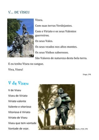 V… de Viseu
Viseu.
Com suas terras Verdejantes.
Com o Viriato e os seus Valentes
guerreiros.
Os seus Vales.
Os seus veados nos altos montes.
Os seus Vinhos saborosos.
São Valores de natureza desta bela terra.
E eu tenho Viseu no sangue.
Viva, Viseu!
Diogo, 5ºB
V de Viseu
V de Viseu
Viseu de Viriato
Viriato valente
Valente e vitorioso
Vitorioso é Viriato
Viriato de Viseu
Viseu que tem vontade
Vontade de voar. Maria ,nº20, 5ºB
 
