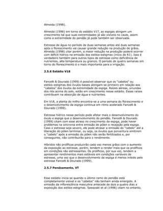 Almeida (1998).
Almeida (1998) em torno do estádio V17, as espigas atingem um
crescimento tal que suas extremidades já são visíveis no caule, assim
como a extremidade do pendão já pode também ser observada.
Estresse de água no período de duas semanas antes até duas semanas
após o florescimento vai causar grande redução na produção de grãos.
Almeida (1998) citar porém, a maior redução na produção poderá ocorrer
com déficit hídrico na emissão dos estilos-estigmas (início de R1). Isso é
verdadeiro também para outros tipos de estresse como deficiência de
nutrientes, alta temperatura ou granizo. O período de quatro semanas em
torno do florescimento é o mais importante para a irrigação.
2.5.6 Estádio V18

Fancelli & Dourado (1999) é possível observar que os "cabelos" ou
estilos-estigmas dos óvulos basais alongam-se primeiro em relação aos
"cabelos" dos óvulos da extremidade da espiga. Raízes aéreas, oriundas
dos nós acima do solo, estão em crescimento nesse estádio. Essas raízes
contribuem na absorção de água e nutrientes.
Em V18, a planta do milho encontra-se a uma semana do florescimento e
o desenvolvimento da espiga continua em ritmo acelerado Fancelli &
Dourado (1999).
Estresse hídrico nesse período pode afetar mais o desenvolvimento do
óvulo e espiga que o desenvolvimento do pendão. Fancelli & Dourado
(1999) citam com esse atraso no crescimento da espiga, pode haver
problemas na sincronia entre emissão de pólen e recepção pela espiga.
Caso o estresse seja severo, ele pode atrasar a emissão do "cabelo" até a
liberação do pólen terminar, ou seja, os óvulos que porventura emitirem
o "cabelo" após a emissão do pólen não serão fertilizados e, por
conseguinte, não contribuirão para o rendimento.
Híbridos não prolíficos produzirão cada vez menos grãos com o aumento
da exposição ao estresse, porém, tendem a render mais que os prolíficos
em condições não estressantes. Os prolíficos, por sua vez, tendem a
apresentar rendimentos mais estáveis em condições variáveis de
estresse, uma vez que o desenvolvimento da espiga é menos inibido pelo
estresse Fancelli & Dourado (1999).
2.5.7 Pendoamento, VT

Esse estádio inicia-se quando o último ramo do pendão está
completamente visível e os "cabelos" não tenham ainda emergido. A
emissão da inflorescência masculina antecede de dois a quatro dias a
exposição dos estilos-estigmas. Sawazaki et al (1998) citam no entanto,

 