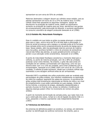 apresentam-se com cerca de 55% de umidade.
Materiais destinados a silagem devem ser colhidos nesse estádio, pois as
plantas apresentam em torno de 33 a 37% de matéria seca. O milho
colhido nessa fase apresenta as seguintes vantagens: apesar do
decréscimo na produção de matéria verde, obtém-se significativo
aumento na produção de matéria seca por área; decréscimo nas perdas
de armazenamento, pela diminuição do efluente, e aumento significativo
no consumo voluntário da silagem produzida Sawazaki et al (1998).
2.5.13 Estádio R6, Maturidade Fisiológica

Esse é o estádio em que todos os grãos na espiga alcançam o máximo
peso seco e vigor, ocorre cerca de 50 a 60 dias após a polinização. A
linha do amido já avançou até a espiga e a camada preta já foi formada.
Essa camada preta ocorre progressivamente da ponta da espiga para a
base. Nesse estádio, além da paralisação total do acúmulo de matéria
seca nos grãos, acontece também o início do processo de senescência
natural das folhas das plantas, as quais gradativamente começam a
perder a sua coloração verde característica. Sawazaki et al (1998).
O ponto de maturidade fisiológica caracteriza o momento ideal para a
colheita, ou ponto de máxima produção, com 30 a 38% de umidade,
podendo variar entre híbridos. No entanto, o grão não está ainda em
condições de ser colhido e armazenado com segurança, uma vez que
deveria estar com 13 a 15% de umidade, para evitar problemas com a
armazenagem. Sawazaki et al (1998) citam com cerca de 18 a 25% de
umidade, a colheita já pode acontecer, desde que o produto colhido seja
submetido a uma secagem artificial antes de ser armazenado.
Resende(1997) a qualidade dos grãos produzidos pode ser avaliada pela
percentagem de grãos ardidos, que interfere notadamente na destinação
do milho em qualquer segmento da cadeia de consumo. A ocorrência de
grãos ardidos está diretamente relacionada ao híbrido de milho e ao nível
de empalhamento a que estão submetidas as suas espigas. Ainda de
forma indireta, a presença de pragas, adubações desequilibradas e
período chuvoso no final do ciclo, atraso na colheita e incidência de
algumas doenças podem influir no incremento do número de grãos
ardidos.
A partir do momento da formação da camada preta, que nada mais é do
que a obstrução dos vasos, rompe-se o elo de ligação da planta-mãe e o
fruto, passando o mesmo a apresentar vida independente Resende
(1997).
2.7 Sintomas de Deficiência
Os sintomas de deficiência podem se constituir, no campo, em elemento
auxiliar na identificação da carência nutricional. No entanto, para a

 