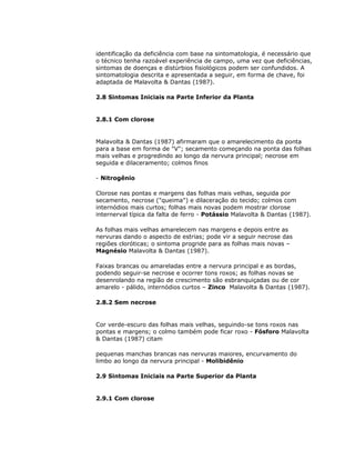 identificação da deficiência com base na sintomatologia, é necessário que
o técnico tenha razoável experiência de campo, uma vez que deficiências,
sintomas de doenças e distúrbios fisiológicos podem ser confundidos. A
sintomatologia descrita e apresentada a seguir, em forma de chave, foi
adaptada de Malavolta & Dantas (1987).
2.8 Sintomas Iniciais na Parte Inferior da Planta

2.8.1 Com clorose

Malavolta & Dantas (1987) afirmaram que o amarelecimento da ponta
para a base em forma de "V"; secamento começando na ponta das folhas
mais velhas e progredindo ao longo da nervura principal; necrose em
seguida e dilaceramento; colmos finos
- Nitrogênio
Clorose nas pontas e margens das folhas mais velhas, seguida por
secamento, necrose ("queima") e dilaceração do tecido; colmos com
internódios mais curtos; folhas mais novas podem mostrar clorose
internerval típica da falta de ferro - Potássio Malavolta & Dantas (1987).
As folhas mais velhas amarelecem nas margens e depois entre as
nervuras dando o aspecto de estrias; pode vir a seguir necrose das
regiões cloróticas; o sintoma progride para as folhas mais novas –
Magnésio Malavolta & Dantas (1987).
Faixas brancas ou amareladas entre a nervura principal e as bordas,
podendo seguir-se necrose e ocorrer tons roxos; as folhas novas se
desenrolando na região de crescimento são esbranquiçadas ou de cor
amarelo - pálido, internódios curtos – Zinco Malavolta & Dantas (1987).
2.8.2 Sem necrose

Cor verde-escuro das folhas mais velhas, seguindo-se tons roxos nas
pontas e margens; o colmo também pode ficar roxo - Fósforo Malavolta
& Dantas (1987) citam
pequenas manchas brancas nas nervuras maiores, encurvamento do
limbo ao longo da nervura principal - Molibidênio
2.9 Sintomas Iniciais na Parte Superior da Planta

2.9.1 Com clorose

 