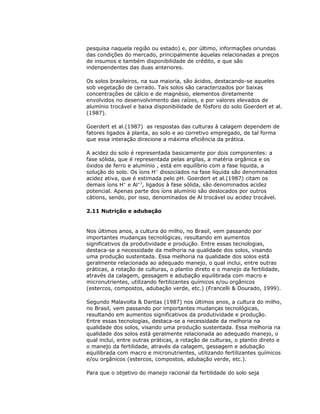 pesquisa naquela região ou estado) e, por último, informações oriundas
das condições do mercado, principalmente àquelas relacionadas a preços
de insumos e também disponibilidade de crédito, e que são
indenpendentes das duas anteriores.
Os solos brasileiros, na sua maioria, são ácidos, destacando-se aqueles
sob vegetação de cerrado. Tais solos são caracterizados por baixas
concentrações de cálcio e de magnésio, elementos diretamente
envolvidos no desenvolvimento das raízes, e por valores elevados de
alumínio trocável e baixa disponibilidade de fósforo do solo Goerdert et al.
(1987).
Goerdert et al.(1987) as respostas das culturas à calagem dependem de
fatores ligados à planta, ao solo e ao corretivo empregado, de tal forma
que essa interação direcione a máxima eficiência da prática.
A acidez do solo é representada basicamente por dois componentes: a
fase sólida, que é representada pelas argilas, a matéria orgânica e os
óxidos de ferro e alumínio , está em equilíbrio com a fase liquida, a
solução do solo. Os íons H+ dissociados na fase líquida são denominados
acidez ativa, que é estimada pelo pH. Goerdert et al.(1987) citam os
demais íons H+ e Al+3, ligados à fase sólida, são denominados acidez
potencial. Apenas parte dos íons alumínio são deslocados por outros
cátions, sendo, por isso, denominados de Al trocável ou acidez trocável.
2.11 Nutrição e adubação

Nos últimos anos, a cultura do milho, no Brasil, vem passando por
importantes mudanças tecnológicas, resultando em aumentos
significativos da produtividade e produção. Entre essas tecnologias,
destaca-se a necessidade da melhoria na qualidade dos solos, visando
uma produção sustentada. Essa melhoria na qualidade dos solos está
geralmente relacionada ao adequado manejo, o qual inclui, entre outras
práticas, a rotação de culturas, o plantio direto e o manejo da fertilidade,
através da calagem, gessagem e adubação equilibrada com macro e
micronutrientes, utilizando fertilizantes químicos e/ou orgânicos
(estercos, compostos, adubação verde, etc.) (Francelli & Dourado, 1999).
Segundo Malavolta & Dantas (1987) nos últimos anos, a cultura do milho,
no Brasil, vem passando por importantes mudanças tecnológicas,
resultando em aumentos significativos da produtividade e produção.
Entre essas tecnologias, destaca-se a necessidade da melhoria na
qualidade dos solos, visando uma produção sustentada. Essa melhoria na
qualidade dos solos está geralmente relacionada ao adequado manejo, o
qual inclui, entre outras práticas, a rotação de culturas, o plantio direto e
o manejo da fertilidade, através da calagem, gessagem e adubação
equilibrada com macro e micronutrientes, utilizando fertilizantes químicos
e/ou orgânicos (estercos, compostos, adubação verde, etc.).
Para que o objetivo do manejo racional da fertilidade do solo seja

 